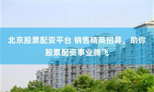 北京股票配资平台 销售精英招募，助你股票配资事业腾飞