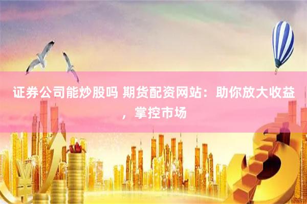 证券公司能炒股吗 期货配资网站：助你放大收益，掌控市场