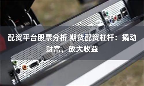 配资平台股票分析 期货配资杠杆：撬动财富，放大收益