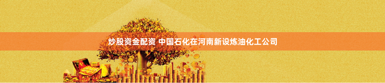 炒股资金配资 中国石化在河南新设炼油化工公司