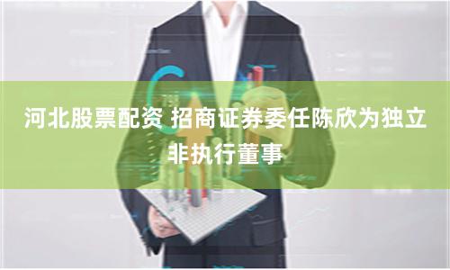 河北股票配资 招商证券委任陈欣为独立非执行董事