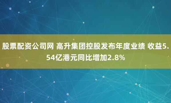 股票配资公司网 高升集团控股发布年度业绩 收益5.54亿港元同比增加2.8%