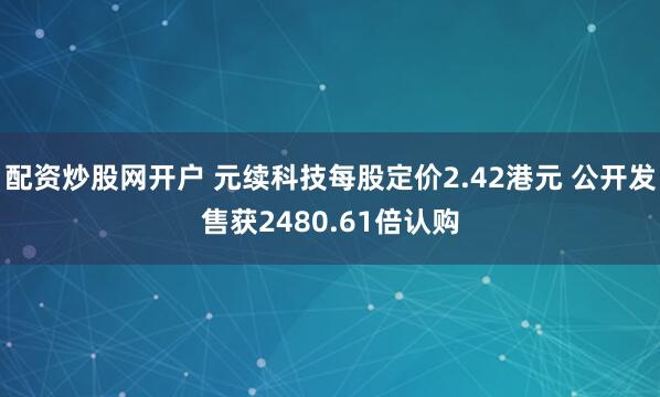 配资炒股网开户 元续科技每股定价2.42港元 公开发售获2480.61倍认购