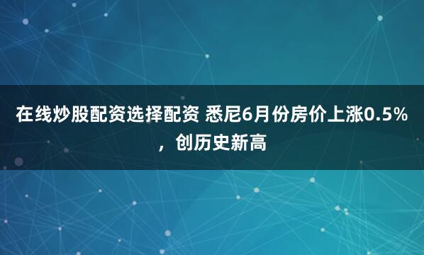 在线炒股配资选择配资 悉尼6月份房价上涨0.5%，创历史新高