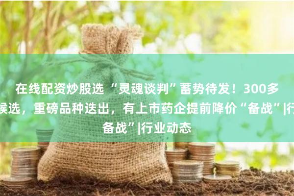 在线配资炒股选 “灵魂谈判”蓄势待发!300多个品种候选,重磅品种迭出,有上市药企提前降价“备战”|行业动态